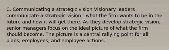 C. Communicating a strategic vision Visionary leaders communicate a strategic vision - what the firm wants to be in the future and how it will get there. As they develop strategic​ vision, senior managers focus on the ideal picture of what the firm should become. The picture is a central rallying point for all​ plans, employees, and employee actions.