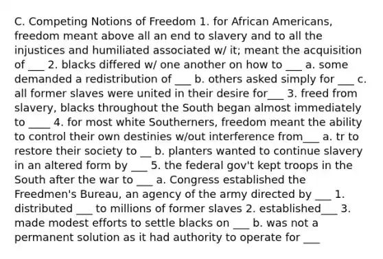 C. Competing Notions of Freedom 1. for African Americans, freedom meant above all an end to slavery and to all the injustices and humiliated associated w/ it; meant the acquisition of ___ 2. blacks differed w/ one another on how to ___ a. some demanded a redistribution of ___ b. others asked simply for ___ c. all former slaves were united in their desire for___ 3. freed from slavery, blacks throughout the South began almost immediately to ____ 4. for most white Southerners, freedom meant the ability to control their own destinies w/out interference from___ a. tr to restore their society to __ b. planters wanted to continue slavery in an altered form by ___ 5. the federal gov't kept troops in the South after the war to ___ a. Congress established the Freedmen's Bureau, an agency of the army directed by ___ 1. distributed ___ to millions of former slaves 2. established___ 3. made modest efforts to settle blacks on ___ b. was not a permanent solution as it had authority to operate for ___