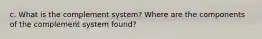 c. What is the complement system? Where are the components of the complement system found?