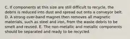 C. If components at this size are still difficult to recycle, the debris is reduced into dust and spread out onto a conveyor belt. D. A strong over-band magnet then removes all magnetic materials, such as steel and iron, from the waste debris to be smelt and reused. E. The non-metallic and metallic components should be separated and ready to be recycled.