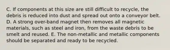 C. If components at this size are still difficult to recycle, the debris is reduced into dust and spread out onto a conveyor belt. D. A strong over-band magnet then removes all magnetic materials, such as steel and iron, from the waste debris to be smelt and reused. E. The non-metallic and metallic components should be separated and ready to be recycled.