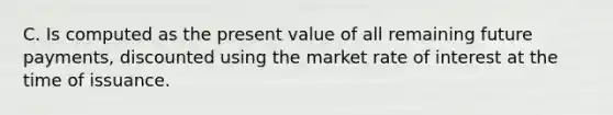 C. Is computed as the present value of all remaining future payments, discounted using the market rate of interest at the time of issuance.