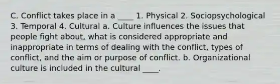 C. Conflict takes place in a ____ 1. Physical 2. Sociopsychological 3. Temporal 4. Cultural a. Culture influences the issues that people fight about, what is considered appropriate and inappropriate in terms of dealing with the conflict, types of conflict, and the aim or purpose of conflict. b. Organizational culture is included in the cultural ____.