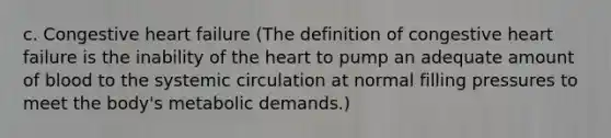 c. Congestive heart failure (The definition of congestive heart failure is the inability of the heart to pump an adequate amount of blood to the systemic circulation at normal filling pressures to meet the body's metabolic demands.)