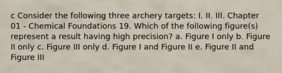 c Consider the following three archery targets: I. II. III. Chapter 01 - Chemical Foundations 19. Which of the following figure(s) represent a result having high precision? a. Figure I only b. Figure II only c. Figure III only d. Figure I and Figure II e. Figure II and Figure III