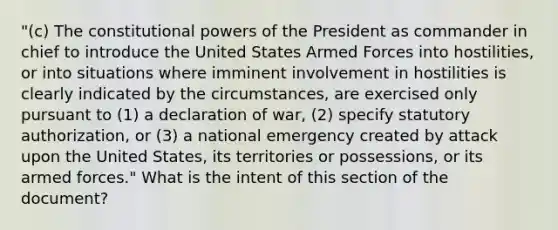 "(c) The constitutional powers of the President as commander in chief to introduce the United States Armed Forces into hostilities, or into situations where imminent involvement in hostilities is clearly indicated by the circumstances, are exercised only pursuant to (1) a declaration of war, (2) specify statutory authorization, or (3) a national emergency created by attack upon the United States, its territories or possessions, or its armed forces." What is the intent of this section of the document?