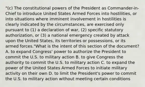 "(c) The constitutional powers of the President as Commander-in-Chief to introduce United States Armed Forces into hostilities, or into situations where imminent involvement in hostilities is clearly indicated by the circumstances, are exercised only pursuant to (1) a declaration of war, (2) specific statutory authorization, or (3) a national emergency created by attack upon the United States, its territories or possessions, or its armed forces."What is the intent of this section of the document? A. to expand Congress' power to authorize the President to commit the U.S. to military action B. to give Congress the authority to commit the U.S. to military action C. to expand the power of the United States Armed Forces to initiate military activity on their own D. to limit the President's power to commit the U.S. to military action without meeting certain conditions