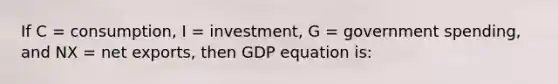 If C = consumption, I = investment, G = government spending, and NX = net exports, then GDP equation is: