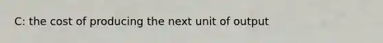 C: the cost of producing the next unit of output