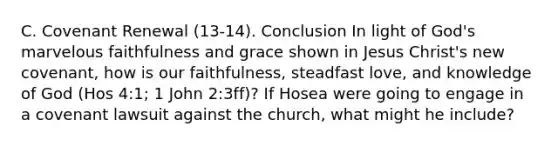 C. Covenant Renewal (13-14). Conclusion In light of God's marvelous faithfulness and grace shown in Jesus Christ's new covenant, how is our faithfulness, steadfast love, and knowledge of God (Hos 4:1; 1 John 2:3ff)? If Hosea were going to engage in a covenant lawsuit against the church, what might he include?