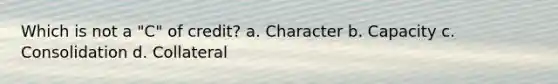 Which is not a "C" of credit? a. Character b. Capacity c. Consolidation d. Collateral