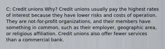 C: Credit unions Why? Credit unions usually pay the highest rates of interest because they have lower risks and costs of operation. They are not-for-profit organizations, and their members have something in common, such as their employer, geographic area, or religious affiliation. Credit unions also offer fewer services than a commercial bank.