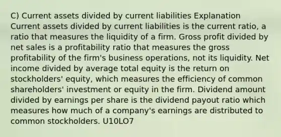 C) Current assets divided by current liabilities Explanation Current assets divided by current liabilities is the current ratio, a ratio that measures the liquidity of a firm. Gross profit divided by net sales is a profitability ratio that measures the gross profitability of the firm's business operations, not its liquidity. Net income divided by average total equity is the return on stockholders' equity, which measures the efficiency of common shareholders' investment or equity in the firm. Dividend amount divided by earnings per share is the dividend payout ratio which measures how much of a company's earnings are distributed to common stockholders. U10LO7