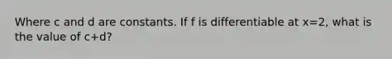 Where c and d are constants. If f is differentiable at x=2, what is the value of c+d?