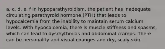 a, c, d, e, f In hypoparathyroidism, the patient has inadequate circulating parathyroid hormone (PTH) that leads to hypocalcemia from the inability to maintain serum calcium levels. With hypocalcemia, there is muscle stiffness and spasms, which can lead to dysrhythmias and abdominal cramps. There can be personality and visual changes and dry, scaly skin.