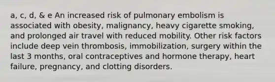 a, c, d, & e An increased risk of pulmonary embolism is associated with obesity, malignancy, heavy cigarette smoking, and prolonged air travel with reduced mobility. Other risk factors include deep vein thrombosis, immobilization, surgery within the last 3 months, oral contraceptives and hormone therapy, heart failure, pregnancy, and clotting disorders.