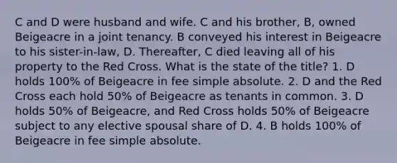 C and D were husband and wife. C and his brother, B, owned Beigeacre in a joint tenancy. B conveyed his interest in Beigeacre to his sister-in-law, D. Thereafter, C died leaving all of his property to the Red Cross. What is the state of the title? 1. D holds 100% of Beigeacre in fee simple absolute. 2. D and the Red Cross each hold 50% of Beigeacre as tenants in common. 3. D holds 50% of Beigeacre, and Red Cross holds 50% of Beigeacre subject to any elective spousal share of D. 4. B holds 100% of Beigeacre in fee simple absolute.