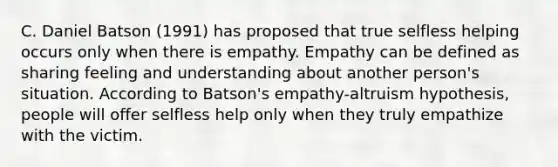 C. Daniel Batson (1991) has proposed that true selfless helping occurs only when there is empathy. Empathy can be defined as sharing feeling and understanding about another person's situation. According to Batson's empathy-altruism hypothesis, people will offer selfless help only when they truly empathize with the victim.