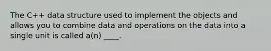 The C++ data structure used to implement the objects and allows you to combine data and operations on the data into a single unit is called a(n) ____.