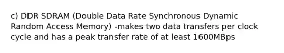 c) DDR SDRAM (Double Data Rate Synchronous Dynamic Random Access Memory) -makes two data transfers per clock cycle and has a peak transfer rate of at least 1600MBps