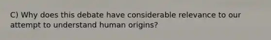 C) Why does this debate have considerable relevance to our attempt to understand human origins?