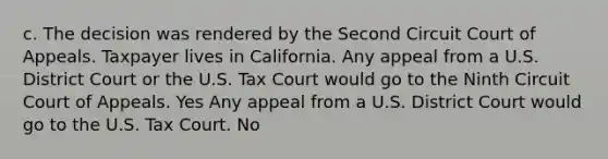 c. The decision was rendered by the Second Circuit Court of Appeals. Taxpayer lives in California. Any appeal from a U.S. District Court or the U.S. Tax Court would go to the Ninth Circuit Court of Appeals. Yes Any appeal from a U.S. District Court would go to the U.S. Tax Court. No