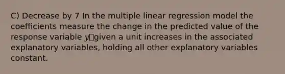 C) Decrease by 7 In the multiple linear regression model the coefficients measure the change in the predicted value of the response variable 𝑦ොgiven a unit increases in the associated explanatory variables, holding all other explanatory variables constant.