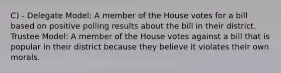 C) - Delegate Model: A member of the House votes for a bill based on positive polling results about the bill in their district. Trustee Model: A member of the House votes against a bill that is popular in their district because they believe it violates their own morals.