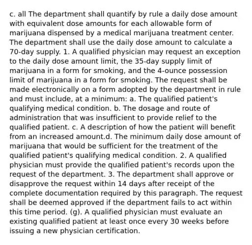 c. all The department shall quantify by rule a daily dose amount with equivalent dose amounts for each allowable form of marijuana dispensed by a medical marijuana treatment center. The department shall use the daily dose amount to calculate a 70-day supply. 1. A qualified physician may request an exception to the daily dose amount limit, the 35-day supply limit of marijuana in a form for smoking, and the 4-ounce possession limit of marijuana in a form for smoking. The request shall be made electronically on a form adopted by the department in rule and must include, at a minimum: a. The qualified patient's qualifying medical condition. b. The dosage and route of administration that was insufficient to provide relief to the qualified patient. c. A description of how the patient will benefit from an increased amount.d. The minimum daily dose amount of marijuana that would be sufficient for the treatment of the qualified patient's qualifying medical condition. 2. A qualified physician must provide the qualified patient's records upon the request of the department. 3. The department shall approve or disapprove the request within 14 days after receipt of the complete documentation required by this paragraph. The request shall be deemed approved if the department fails to act within this time period. (g). A qualified physician must evaluate an existing qualified patient at least once every 30 weeks before issuing a new physician certification.