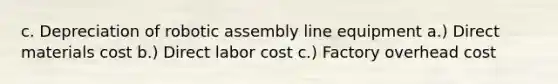 c. Depreciation of robotic assembly line equipment a.) Direct materials cost b.) Direct labor cost c.) Factory overhead cost