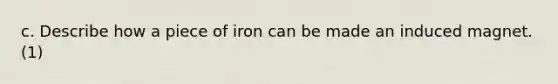 c. Describe how a piece of iron can be made an induced magnet. (1)