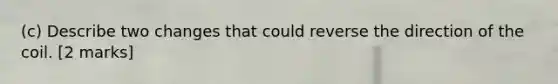 (c) Describe two changes that could reverse the direction of the coil. [2 marks]