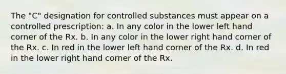 The "C" designation for controlled substances must appear on a controlled prescription: a. In any color in the lower left hand corner of the Rx. b. In any color in the lower right hand corner of the Rx. c. In red in the lower left hand corner of the Rx. d. In red in the lower right hand corner of the Rx.