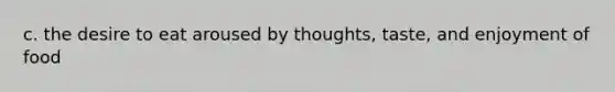 c. the desire to eat aroused by thoughts, taste, and enjoyment of food