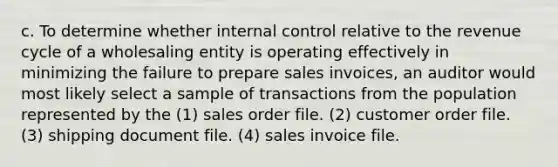 c. To determine whether internal control relative to the revenue cycle of a wholesaling entity is operating effectively in minimizing the failure to prepare sales invoices, an auditor would most likely select a sample of transactions from the population represented by the (1) sales order file. (2) customer order file. (3) shipping document file. (4) sales invoice file.