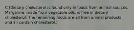 C (Dietary cholesterol is found only in foods from animal sources. Margarine, made from vegetable oils, is free of dietary cholesterol. The remaining foods are all from animal products and all contain cholesterol.)