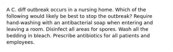 A C. diff outbreak occurs in a nursing home. Which of the following would likely be best to stop the outbreak? Require hand-washing with an antibacterial soap when entering and leaving a room. Disinfect all areas for spores. Wash all the bedding in bleach. Prescribe antibiotics for all patients and employees.