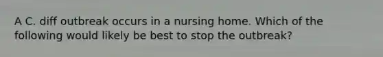 A C. diff outbreak occurs in a nursing home. Which of the following would likely be best to stop the outbreak?