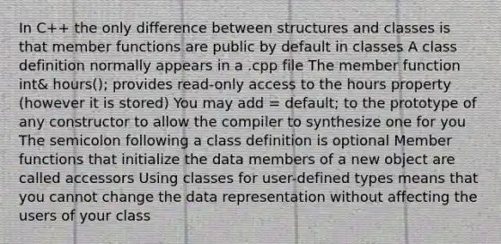 In C++ the only difference between structures and classes is that member functions are public by default in classes A class definition normally appears in a .cpp file The member function int& hours(); provides read-only access to the hours property (however it is stored) You may add = default; to the prototype of any constructor to allow the compiler to synthesize one for you The semicolon following a class definition is optional Member functions that initialize the data members of a new object are called accessors Using classes for user-defined types means that you cannot change the data representation without affecting the users of your class