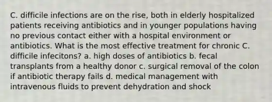 C. difficile infections are on the rise, both in elderly hospitalized patients receiving antibiotics and in younger populations having no previous contact either with a hospital environment or antibiotics. What is the most effective treatment for chronic C. difficile infecitons? a. high doses of antibiotics b. fecal transplants from a healthy donor c. surgical removal of the colon if antibiotic therapy fails d. medical management with intravenous fluids to prevent dehydration and shock