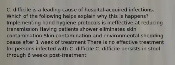 C. difficile is a leading cause of hospital-acquired infections. Which of the following helps explain why this is happens? Implementing hand hygiene protocols is ineffective at reducing transmission Having patients shower eliminates skin contamination Skin contamination and environmental shedding cease after 1 week of treatment There is no effective treatment for persons infected with C. difficile C. difficile persists in stool through 6 weeks post-treatment