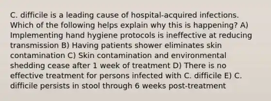 C. difficile is a leading cause of hospital-acquired infections. Which of the following helps explain why this is happening? A) Implementing hand hygiene protocols is ineffective at reducing transmission B) Having patients shower eliminates skin contamination C) Skin contamination and environmental shedding cease after 1 week of treatment D) There is no effective treatment for persons infected with C. difficile E) C. difficile persists in stool through 6 weeks post-treatment