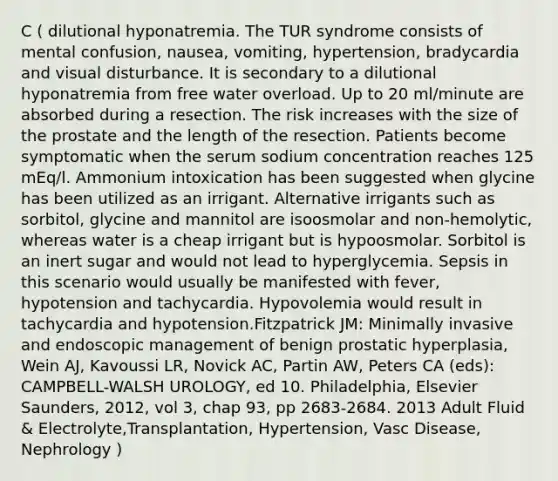 C ( dilutional hyponatremia. The TUR syndrome consists of mental confusion, nausea, vomiting, hypertension, bradycardia and visual disturbance. It is secondary to a dilutional hyponatremia from free water overload. Up to 20 ml/minute are absorbed during a resection. The risk increases with the size of the prostate and the length of the resection. Patients become symptomatic when the serum sodium concentration reaches 125 mEq/l. Ammonium intoxication has been suggested when glycine has been utilized as an irrigant. Alternative irrigants such as sorbitol, glycine and mannitol are isoosmolar and non-hemolytic, whereas water is a cheap irrigant but is hypoosmolar. Sorbitol is an inert sugar and would not lead to hyperglycemia. Sepsis in this scenario would usually be manifested with fever, hypotension and tachycardia. Hypovolemia would result in tachycardia and hypotension.Fitzpatrick JM: Minimally invasive and endoscopic management of benign prostatic hyperplasia, Wein AJ, Kavoussi LR, Novick AC, Partin AW, Peters CA (eds): CAMPBELL-WALSH UROLOGY, ed 10. Philadelphia, Elsevier Saunders, 2012, vol 3, chap 93, pp 2683-2684. 2013 Adult Fluid & Electrolyte,Transplantation, Hypertension, Vasc Disease, Nephrology )