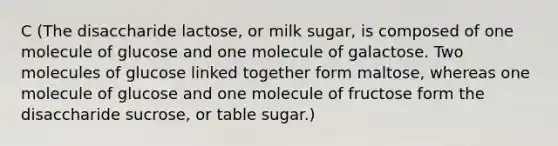 C (The disaccharide lactose, or milk sugar, is composed of one molecule of glucose and one molecule of galactose. Two molecules of glucose linked together form maltose, whereas one molecule of glucose and one molecule of fructose form the disaccharide sucrose, or table sugar.)