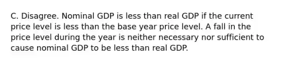 C. Disagree. Nominal GDP is less than real GDP if the current price level is less than the base year price level. A fall in the price level during the year is neither necessary nor sufficient to cause nominal GDP to be less than real GDP.