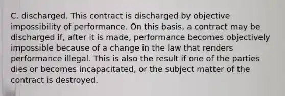 C. discharged. This contract is discharged by objective impossibility of performance. On this basis, a contract may be discharged if, after it is made, performance becomes objectively impossible because of a change in the law that renders performance illegal. This is also the result if one of the parties dies or becomes incapacitated, or the subject matter of the contract is destroyed.