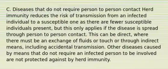 C. Diseases that do not require person to person contact Herd immunity reduces the risk of transmission from an infected individual to a susceptible one as there are fewer susceptible individuals present, but this only applies if the disease is spread through person to person contact. This can be direct, where there must be an exchange of fluids or touch or through indirect means, including accidental transmission. Other diseases caused by means that do not require an infected person to be involved are not protected against by herd immunity.