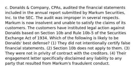 c. Donalds & Company, CPAs, audited the financial statements included in the annual report submitted by Markum Securities, Inc. to the SEC. The audit was improper in several respects. Markum is now insolvent and unable to satisfy the claims of its customers. The customers have instituted legal action against Donalds based on Section 10b and Rule 10b-5 of the Securities Exchange Act of 1934. Which of the following is likely to be Donalds' best defense? (1) They did not intentionally certify false financial statements. (2) Section 10b does not apply to them. (3) They were not in privity of contract with the creditors. (4) Their engagement letter specifically disclaimed any liability to any party that resulted from Markum's fraudulent conduct.