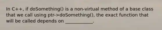 In C++, if doSomething() is a non-virtual method of a base class that we call using ptr->doSomething(), the exact function that will be called depends on ____________.