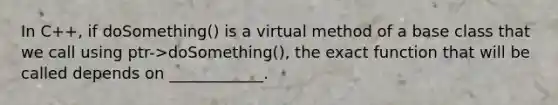 In C++, if doSomething() is a virtual method of a base class that we call using ptr->doSomething(), the exact function that will be called depends on ____________.